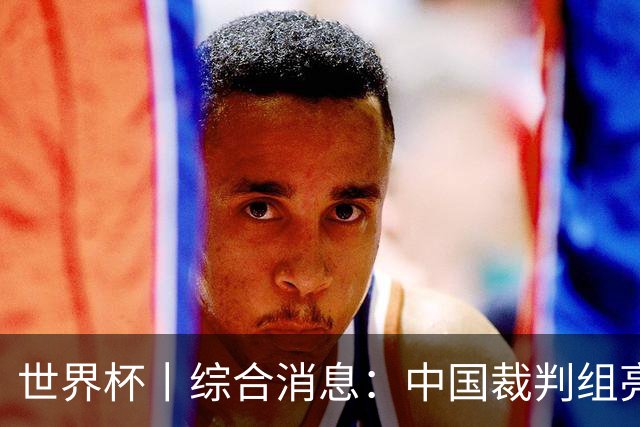 世界杯丨综合消息：中国裁判组亮相创历史 世界杯迎来千场里程碑