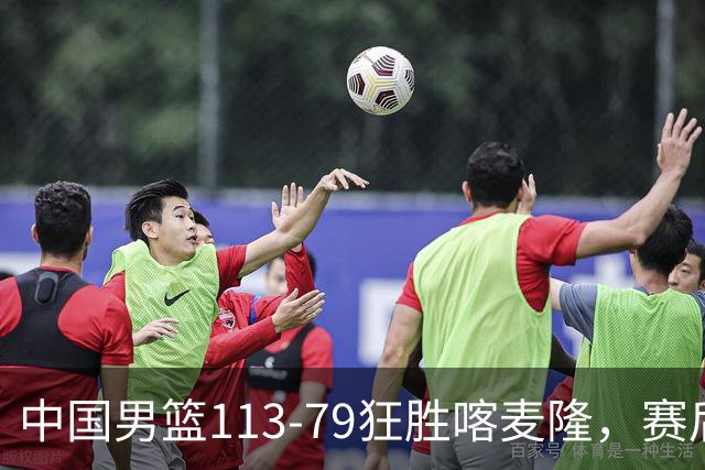中国男篮113-79狂胜喀麦隆，赛后评分揭晓，廖三宁闪耀，NBA中锋尴尬