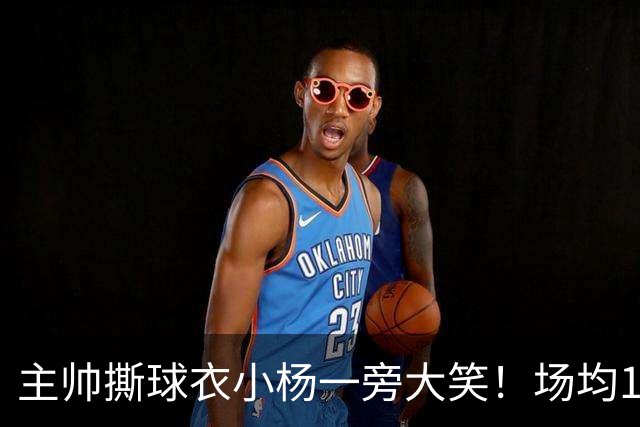 主帅撕球衣小杨一旁大笑！场均14+8+4攻防俱佳 经纪人：经常半夜加练
