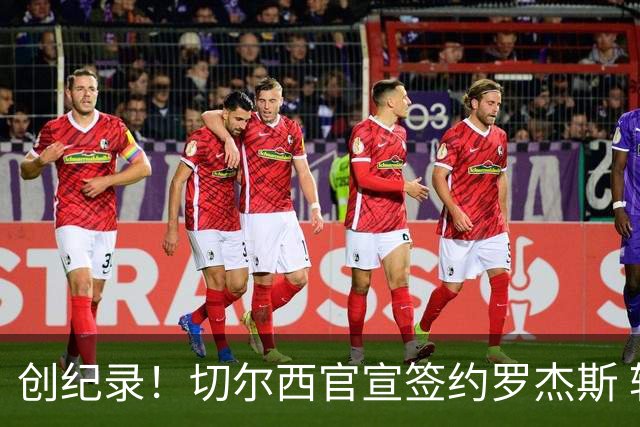 创纪录！切尔西官宣签约罗杰斯 转会费1.17亿镑