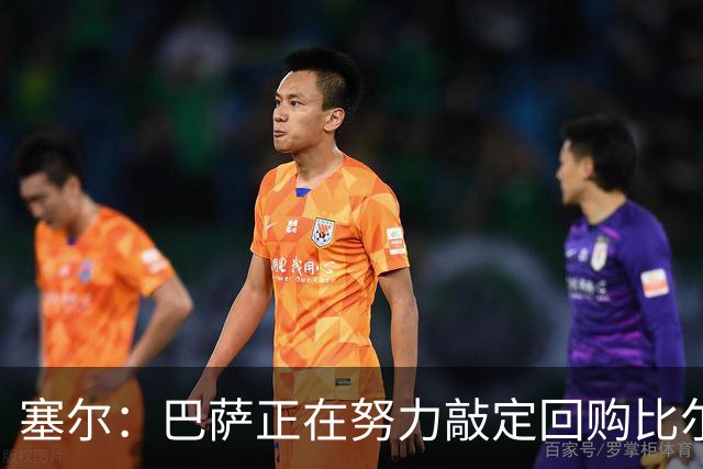 塞尔：巴萨正在努力敲定回购比尔希利，并考虑将他外租贝蒂斯