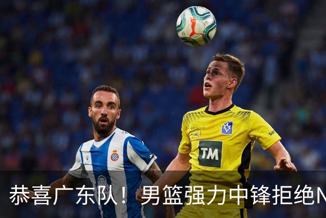 恭喜广东队！男篮强力中锋拒绝NBA合同，朱芳雨迎来重大利好！