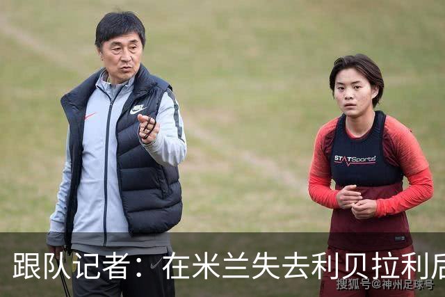 跟队记者：在米兰失去利贝拉利后，卡尔迪纳莱曾大发雷霆
