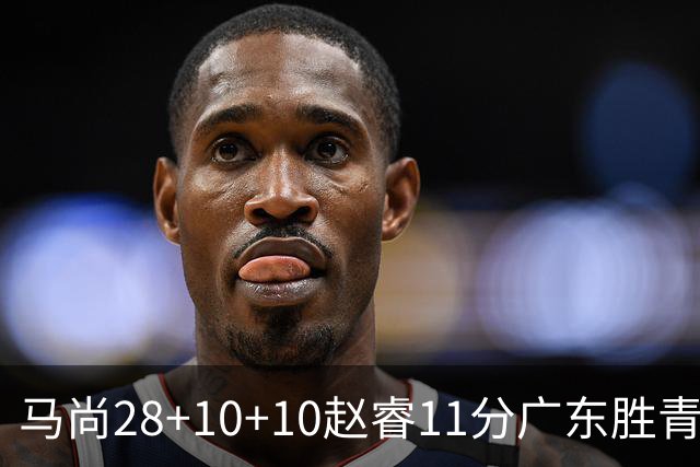 马尚28+10+10赵睿11分广东胜青岛 赵嘉义22分